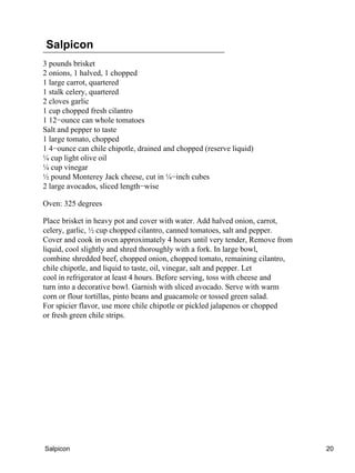 Salpicon
3 pounds brisket
2 onions, 1 halved, 1 chopped
1 large carrot, quartered
1 stalk celery, quartered
2 cloves garlic
1 cup chopped fresh cilantro
1 12−ounce can whole tomatoes
Salt and pepper to taste
1 large tomato, chopped
1 4−ounce can chile chipotle, drained and chopped (reserve liquid)
¼ cup light olive oil
¼ cup vinegar
½ pound Monterey Jack cheese, cut in ¼−inch cubes
2 large avocados, sliced length−wise
Oven: 325 degrees
Place brisket in heavy pot and cover with water. Add halved onion, carrot,
celery, garlic, ½ cup chopped cilantro, canned tomatoes, salt and pepper.
Cover and cook in oven approximately 4 hours until very tender, Remove from
liquid, cool slightly and shred thoroughly with a fork. In large bowl,
combine shredded beef, chopped onion, chopped tomato, remaining cilantro,
chile chipotle, and liquid to taste, oil, vinegar, salt and pepper. Let
cool in refrigerator at least 4 hours. Before serving, toss with cheese and
turn into a decorative bowl. Garnish with sliced avocado. Serve with warm
corn or flour tortillas, pinto beans and guacamole or tossed green salad.
For spicier flavor, use more chile chipotle or pickled jalapenos or chopped
or fresh green chile strips.
Salpicon 20
 