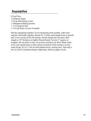 Sopaipillas
4 Cup Flour
2 Teaspoon Sugar
1/4 Cup Shortening or lard
1 Tablespoon Baking powder
1−1/2 Teaspoon Salt
1 1/4 Cup Water or more if needed
Sift dry ingredients together. Cut in shortening until crumbly. Add water
and mix until holds together. Knead 10−15 times until dough forms a smooth
ball. Cover and let set for 20 minutes. Divide dough into two parts. Roll
dough to 1/8" thickness on lightly floured board. Cut into 3" squares or
triangles. Do not allow to dry; cover those waiting to be fried. When ready
to fry, turn upside down so that surface on bottom while resting is on top
when frying. Fry in 3" hot oil until golden brown, turning once. Add only a
few at a time to maintain proper temperature. Drain on paper towels.
Sopaipillas 21
 