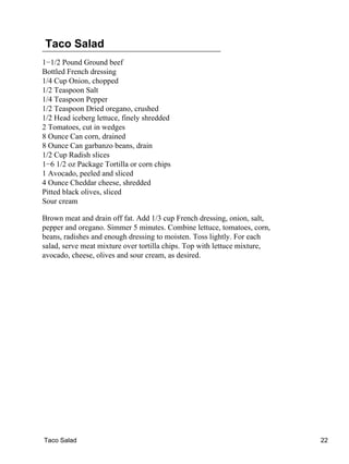 Taco Salad
1−1/2 Pound Ground beef
Bottled French dressing
1/4 Cup Onion, chopped
1/2 Teaspoon Salt
1/4 Teaspoon Pepper
1/2 Teaspoon Dried oregano, crushed
1/2 Head iceberg lettuce, finely shredded
2 Tomatoes, cut in wedges
8 Ounce Can corn, drained
8 Ounce Can garbanzo beans, drain
1/2 Cup Radish slices
1−6 1/2 oz Package Tortilla or corn chips
1 Avocado, peeled and sliced
4 Ounce Cheddar cheese, shredded
Pitted black olives, sliced
Sour cream
Brown meat and drain off fat. Add 1/3 cup French dressing, onion, salt,
pepper and oregano. Simmer 5 minutes. Combine lettuce, tomatoes, corn,
beans, radishes and enough dressing to moisten. Toss lightly. For each
salad, serve meat mixture over tortilla chips. Top with lettuce mixture,
avocado, cheese, olives and sour cream, as desired.
Taco Salad 22
 