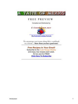 Introduction
F R E E P R E V I E W
Compiled and Distributed by:
The Food and Cooking Network
We encourage you to pass along this e−cookbook
to a friend ... Show them you have good taste!
Free Recipes In Your Email!
Subscribe to the VJJE Recipe Weekly
and enjoy new recipes each week.
It's fun and it's FREE!
Click Here To Subscribe
Introduction 1
 
