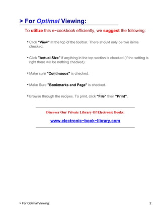 > For Optimal Viewing:
To utilize this e−cookbook efficiently, we suggest the following:
• Click "View" at the top of the toolbar. There should only be two items
checked.
• Click "Actual Size" if anything in the top section is checked (if the setting is
right there will be nothing checked).
• Make sure "Continuous" is checked.
• Make Sure "Bookmarks and Page" is checked.
• Browse through the recipes. To print, click "File" then "Print".
ace
Discover Our Private Library Of Electronic Books:
www.electronic−book−library.com
> For Optimal Viewing: 2
 