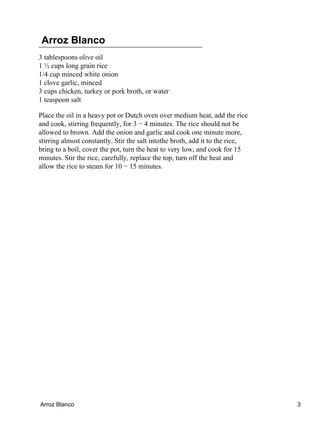 Arroz Blanco
3 tablespoons olive oil
1 ½ cups long grain rice
1/4 cup minced white onion
1 clove garlic, minced
3 cups chicken, turkey or pork broth, or water
1 teaspoon salt
Place the oil in a heavy pot or Dutch oven over medium heat, add the rice
and cook, stirring frequently, for 3 − 4 minutes. The rice should not be
allowed to brown. Add the onion and garlic and cook one minute more,
stirring almost constantly. Stir the salt intothe broth, add it to the rice,
bring to a boil, cover the pot, turn the heat to very low, and cook for 15
minutes. Stir the rice, carefully, replace the top, turn off the heat and
allow the rice to steam for 10 − 15 minutes.
Arroz Blanco 3
 