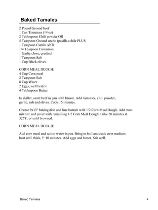 Baked Tamales
2 Pound Ground beef
1 Can Tomatoes (14 oz)
2 Tablespoon Chili powder OR
5 Teaspoon Ground ancho (pasilla) chile PLUS
1 Teaspoon Cumin AND
1/4 Teaspoon Cinnamon
1 Garlic clove, crushed
1 Teaspoon Salt
1 Cup Black olives
CORN MEAL DOUGH:
4 Cup Corn meal
2 Teaspoon Salt
8 Cup Water
2 Eggs, well beaten
4 Tablespoon Butter
In skillet, sauté beef in pan until brown. Add tomatoes, chili powder,
garlic, salt and olives. Cook 15 minutes.
Grease 9x13" baking dish and line bottom with 1/2 Corn Meal Dough. Add meat
mixture and cover with remaining 1/2 Corn Meal Dough. Bake 20 minutes at
325'F. or until browned.
CORN MEAL DOUGH:
Add corn meal and salt to water in pot. Bring to boil and cook over medium
heat until thick, 5−10 minutes. Add eggs and butter. Stir well.
Baked Tamales 4
 