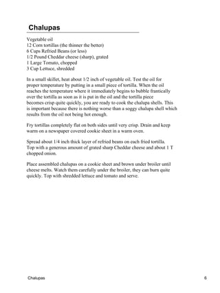 Chalupas
Vegetable oil
12 Corn tortillas (the thinner the better)
6 Cups Refried Beans (or less)
1/2 Pound Cheddar cheese (sharp), grated
1 Large Tomato, chopped
3 Cup Lettuce, shredded
In a small skillet, heat about 1/2 inch of vegetable oil. Test the oil for
proper temperature by putting in a small piece of tortilla. When the oil
reaches the temperature where it immediately begins to bubble frantically
over the tortilla as soon as it is put in the oil and the tortilla piece
becomes crisp quite quickly, you are ready to cook the chalupa shells. This
is important because there is nothing worse than a soggy chalupa shell which
results from the oil not being hot enough.
Fry tortillas completely flat on both sides until very crisp. Drain and keep
warm on a newspaper covered cookie sheet in a warm oven.
Spread about 1/4 inch thick layer of refried beans on each fried tortilla.
Top with a generous amount of grated sharp Cheddar cheese and about 1 T
chopped onion.
Place assembled chalupas on a cookie sheet and brown under broiler until
cheese melts. Watch them carefully under the broiler, they can burn quite
quickly. Top with shredded lettuce and tomato and serve.
Chalupas 6
 