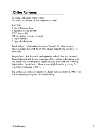 Chiles Rellenos
12 Large Mild, green chiles w/stems
1/2 Pound Jack cheese cut into long narrow, strips.
BATTER:
1 Cup All purpose flour
1 Teaspoon Baking powder
1/2 Teaspoon Salt
3/4 Cup Yellow or white cornmeal
1 Cup Buttermilk
2 Eggs, slightly beaten
Parch and peel chiles leaving stems on. Cut small slit below the stem,
removing seeds if desired. Insert strips of Jack cheese being careful not to
split chile.
Prepare batter: Sift flour with baking powder and salt, then add cornmeal.
Blend buttermilk and slightly beaten eggs, then combine milk mixture with
dry mixture and blend together. Slightly moisten each chile with water dip
in plain flour, then in batter. Allow to drain slightly and drop in deep fat
which has been heated to 375 F.
Fry until golden. Drain on paper towels. Keep warm on platter in 300 F. oven
while completing frying and serve immediately.
Chiles Rellenos 7
 