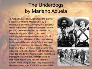 “The Underdogs”by Mariano Azuela In his book, Mariano Azuela tells the story of a peasant Demetrio Macias who, by a misfortune, becomes an enemy of a powerful leader in his town. When the solders came to get him, Demetrio decided to abandon his house, family, wife Medina, and joins revolutionaries Anastasio Montanez, Quail, Pancracio, and Manteca. Soldiers are looking for them and they decide to fight them even though there are only twenty one of them. Since all of them were excellent snipers, they managed to shoot all solders yet Demetrio got wounded and two of his men went missing. As their journey continued, Demetrio and his men meet people who tell him that the soldiers were killing all men they encountered. They destroyed huts, food, and stole women. 