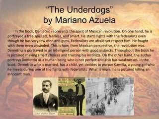 “The Underdogs”by Mariano AzuelaIn the book, Demetrio represents the spirit of Mexican revolution. On one hand, he is portrayed a free spirited, fearless, and smart. He starts fights with the federalists even though he has very few men and guns. Federalists are afraid yet respect him. He fought with them even wounded. This is how, from Mexican perspective, the revolution was. Demetrio is portrayed as an intelligent person with good instincts. Throughout the book he is pictured making smart choices and trusting his instincts. On the other hand, the author portrays Demetrio as a human being who is not perfect and also has weaknesses. In the book, Demetrio who is married, has a child, yet decides to pursue Camilla, a young girl who he meets during one of the fights with federalists. What is more, he is pictured killing an innocent man.