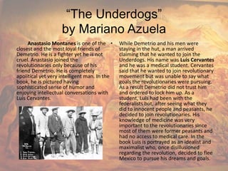 “The Underdogs”by Mariano AzuelaAnastasioMontanesis one of the closest and the most loyal friends of Demetrio. He is a fighter yet he is not cruel. Anastasio joined the revolutionaries only because of his friend Demetrio. He is completely apolitical yet very intelligent man. In the book, he is pictured having sophisticated sense of humor and enjoying intellectual conversations with Luis Cervantes.While Demetrio and his men were staying in the hut, a man arrived claiming that he wanted to join the Underdogs. His name was Luis Cervantes and he was a medical student. Cervantes said that he wanted to join revolutionary movement but was unable to say what goals the revolutionaries were pursuing. As a result Demetrio did not trust him and ordered to lock him up. As a student, Luis had been with the federalists but, after seeing what they did to innocent people and peasants, he decided to join revolutionaries. His knowledge of medicine was very important to the revolutionaries since most of them were former peasants and had no access to medical care. In the book Luis is portrayed as an idealist and maximalist who, once disillusioned regarding the revolution, decided to flee Mexico to pursue his dreams and goals.