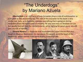 “The Underdogs”by Mariano AzuelaAlberto Solis is an old friend of Luis Cervantes plays a role of a philosopher or a prophet to the revolutionaries. The role of the character to the book is very similar too. Solis, as a character, analyzes everything that is going on during revolution from the stand point of morality. He also was once as idealistic as Luis but quickly learned that the revolutionaries, while fighting for good cause, are still just a bunch of bandits.General Naverais a character that represents the upper classes that also fought in Mexican Revolution. He represents the people were the head of the revolution, which started it and were leading it ideologically.