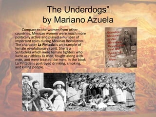 The Underdogs”by Mariano Azuela              Compare to the women from other countries, Mexican women were much more politically active and played a number of important roles during Mexican Revolution. The character La Pintada is an example of female revolutionary spirit. She is a Soldadera which were female fighters who were as ruthless as men, fought along with men, and were treated like men. In the book La Pintada is portrayed drinking, smoking, and killing people.