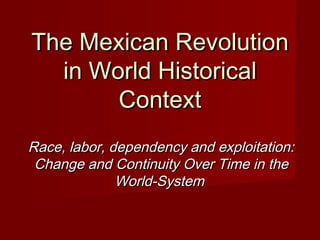 The Mexican Revolution
in World Historical
Context
Race, labor, dependency and exploitation:
Change and Continuity Over Time in the
World-System

 