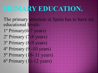 The primary structure in Spain has to have six
educational levels:
1º Primary(6-7 years)
2º Primary (7-8 years)
3º Primary (8-9 years)
4º Primary (9 -10 years)
5º Primary (10- 11 years)
6º Primary (11-12 years)
 