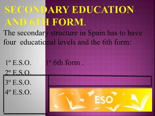 The secondary structure in Spain has to have
four educational levels and the 6th form:
1º E.S.O. 1º 6th form .
2º E.S.O.
3º E.S.O.
4º E.S.O.
 
