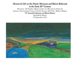 Dreams & Life on the Prairie -Mexicans and Illinois Railroads
in the Early 20th Century
Presenter: Sal Valadez, Representative for Diversity & Outreach
Laborers‟ International Union of North America (LiUNA) - Midwest Region
15th Annual Conference on Illinois History
Springfield, Illinois
27 September 2013
 