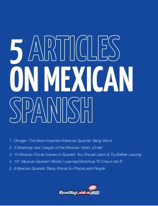 5
ON MEXICAN
1. Chingar: The Most Important Mexican Spanish Slang Word
2. 3 Meanings and Usages of the Mexican Word ¡Órale!
3. 10 Mexican Foods Names in Spanish You Should Learn & Try Before Leaving
4. 101 Mexican Spanish Words I Learned Watching “El Chavo del 8”
5. 8 Mexican Spanish Slang Words for Places and People

 