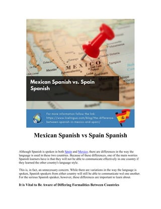 Mexican Spanish vs Spain Spanish
Although Spanish is spoken in both Spain and Mexico, there are differences in the way the
language is used in these two countries. Because of these differences, one of the main worries
Spanish learners have is that they will not be able to communicate effectively in one country if
they learned the other country's language style.
This is, in fact, an unnecessary concern. While there are variations in the way the language is
spoken, Spanish speakers from either country will still be able to communicate wel one another.
For the serious Spanish speaker, however, these differences are important to learn about.
It is Vital to Be Aware of Differing Formalities Between Countries
 
