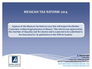 MEXICAN TAX REFORM 2014
Aspects of the Mexican Tax Reform 2014 that will Impact the Shelter
Customers without legal presence in Mexico. This reform was approved by
the chamber of Deputies and the Senate and is expected to be submitted to
the Executive for its publication in the Official Gazette.
By Patricia Loya
Controller
American Industries Group
Mexico’s Leading Manufacturing Facilitator
facilitator@AmericanIndustriesGroup.com
www.AmericanIndustriesGroup.com
 