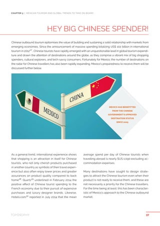 HEY BIG CHINESE SPENDER!
CHAPTER 3 | MEXICAN TOURISM AND GLOBAL TRENDS TO TAKE ON BOARD
As a general trend, international experience shows
that shopping is an attraction in itself for Chinese
tourists, who not only cherish products purchased
in another country as symbols of their travel experi-
ence but also often enjoy lower prices and greater
assurances on product quality compared to back
home28
. Quartz29
underlined in February 2014 the
positive effect of Chinese tourist spending to the
French economy due to their pursuit of expensive
purchases and luxury designer brands. Likewise,
Hotels.com30
reported in July 2014 that the mean
average spend per day of Chinese tourists when
travelling abroad is nearly $US 1.090 excluding ac-
commodation expenses.
Many destinations have sought to design strate-
gies to attract the Chinese tourism even when their
product is not ready to receive them, and these are
not necessarily a priority for the Chinese travellers.
For the time being at least, this has been character-
istic of Mexico’s approach to the Chinese outbound
market.
MEXICO HAS BENEFITTED
FROM THE CHINESE
GOVERNMENT’S APPROVED
DESTINATION STATUS
SINCE 2005
Chinese outbound tourism epitomises the value of building and sustaining a solid relationship with markets from
emerging economies. Since the announcement of massive spending totalizing US$ 102 billion in international
tourism in 201227
, Chinese tourists have rapidly emerged with an unquestionable lead in global tourism expendi-
ture and drawn the attention of destinations around the globe, as they comprise a vibrant mix of big shopping
spenders, cultural explorers, and tech-savvy consumers. Fortunately for Mexico, the number of destinations on
the radar for Chinese travellers has also been rapidly expanding. Mexico’s preparedness to receive them will be
discussed further below.
37
 