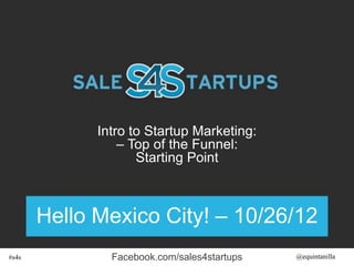 Intro to Startup Marketing:
                 – Top of the Funnel:
                    Starting Point



       Hello Mexico City! – 10/26/12
#s4s           Facebook.com/sales4startups   @equintanilla
 