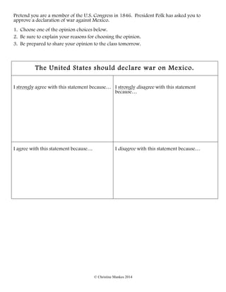 © Christine Mankes 2014
Pretend you are a member of the U.S. Congress in 1846. President Polk has asked you to
approve a declaration of war against Mexico.
1. Choose one of the opinion choices below.
2. Be sure to explain your reasons for choosing the opinion.
3. Be prepared to share your opinion to the class tomorrow.
The United States should declare war on Mexico.
I strongly agree with this statement because… I strongly disagree with this statement
because…
I agree with this statement because… I disagree with this statement because…
 