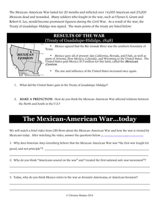 © Christine Mankes 2014
The Mexican-American War lasted for 20 months and inflicted over 14,000 American and 25,000
Mexican dead and wounded. Many soldiers who fought in the war, such as Ulysses S. Grant and
Robert E. Lee, would become prominent figuress during the Civil War. As a result of the war, the
Treaty of Guadalupe-Hidalgo was signed. The main points of the treaty are listed below:
RESULTS OF THE WAR
(Treaty of Guadalupe-Hidalgo, 1848)
• Mexico agreed that the Rio Grande River was the southern boundary of
Texas.
• Mexico gave all of present–day California, Nevada, and Utah, as well as
parts of Arizona, New Mexico, Colorado, and Wyoming to the United States. The
United States paid Mexico $15 million for this land, called the Mexican
Cession.
• The size and influence of the United States increased once again.
1. What did the United States gain in the Treaty of Guadalupe-Hidalgo?
2. MAKE A PREDICTION: How do you think the Mexican-American War affected relations between
the North and South in the U.S.?
The Mexican-American War…today
We will watch a brief video from CBS News about the Mexican-American War and how the war is viewed by
Mexicans today. After watching the video, answer the questions below. http://www.cbsnews.com/news/americas-forgotten-war-south-of-the-border/
1. Why does historian Amy Greenberg believe that the Mexican-American War was “the first war fought for
greed, and not principle”? ___________________________________________________________________
_________________________________________________________________________________________
2. Why do you think “Americans soured on the war” and “created the first national anti-war movement”?
__________________________________________________________________________________________
__________________________________________________________________________________________
3. Today, why do you think Mexico refers to the war as Invasión Americana, or American Invasion?
__________________________________________________________________________________________
__________________________________________________________________________________________
MEXICAN
CESSION
 