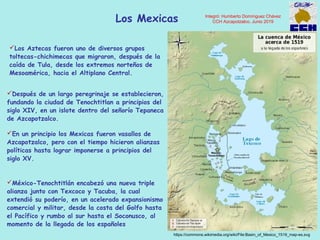 Los Mexicas
https://commons.wikimedia.org/wiki/File:Basin_of_Mexico_1519_map-es.svg
En un principio los Mexicas fueron vasallos de
Azcapotzalco, pero con el tiempo hicieron alianzas
políticas hasta lograr imponerse a principios del
siglo XV.
México-Tenochtitlán encabezó una nueva triple
alianza junto con Texcoco y Tacuba, la cual
extendió su poderío, en un acelerado expansionismo
comercial y militar, desde la costa del Golfo hasta
el Pacífico y rumbo al sur hasta el Soconusco, al
momento de la llegada de los españoles
Los Aztecas fueron uno de diversos grupos
toltecas-chichimecas que migraron, después de la
caída de Tula, desde los extremos norteños de
Mesoamérica, hacia el Altiplano Central.
Después de un largo peregrinaje se establecieron,
fundando la ciudad de Tenochtitlan a principios del
siglo XIV, en un islote dentro del señorío Tepaneca
de Azcapotzalco.
Integró: Humberto Domínguez Chávez
CCH Azcapotzalco, Junio 2019
 