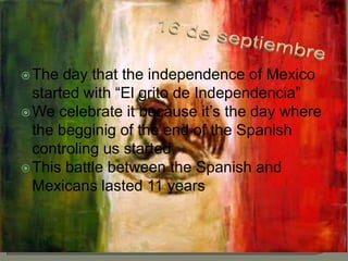 16 de septiembre Thedaythattheindependence of Mexicostartedwith “El grito de Independencia” Wecelebrateitbecauseit’sthedaywherethebegginig of theend of theSpanishcontrolingusstarted. ThisbattlebetweentheSpanish and Mexicanslasted 11 years 