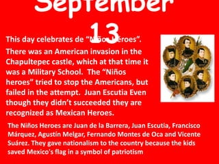 September 13 This day celebrates de “Niños Héroes”.  There was an American invasion in the Chapultepec castle, which at that time it was a Military School.  The “Niños heroes” tried to stop the Americans, but failed in the attempt.  Juan Escutia Even though they didn’t succeeded they are recognized as Mexican Heroes.   The Niños Heroes are Juan de la Barrera, Juan Escutia, Francisco Márquez, AgustínMelgar, Fernando Montes de Oca and Vicente Suárez. They gave nationalism to the country because the kids saved Mexico&apos;s flag in a symbol of patriotism  