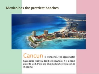 Mexico has theprettiestbeaches.Cancunis wonderful. The ocean water has a color that you don’t see nowhere. It is a good place to visit, there are also malls where you can go shopping. 