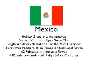 Mexico
            Holiday Greeting:La fes naveavda.
         Name of Christmas ﬁgure:Santo Clos.
 Length and dates celebration:16 to the 24 of December.
3 christmas traditions :#1La Posada is a traditional ﬂower.
           #2 Poinsettia is there state ﬂower.
   #3Posadas are celebrated 9 days before Christmas.
 
