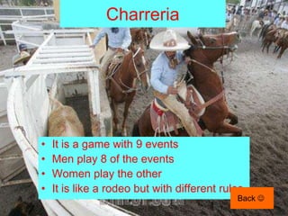 Charreria




•   It is a game with 9 events
•   Men play 8 of the events
•   Women play the other
•   It is like a rodeo but with different rules.
                                              Back 
 