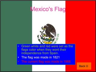 Mexico's Flag




• Green white and red were set as the
  flags color when they wont their
  independence from Spain.
• The flag was made in 1821
• The current flag was made in 1968
                                        Back 
 