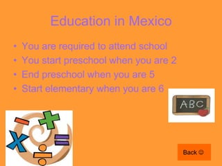 Education in Mexico
•   You are required to attend school
•   You start preschool when you are 2
•   End preschool when you are 5
•   Start elementary when you are 6




                                         Back 
 