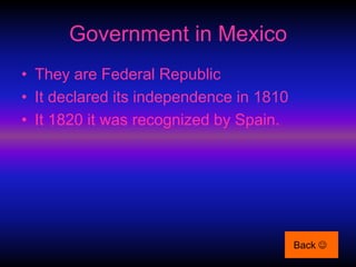 Government in Mexico
• They are Federal Republic
• It declared its independence in 1810
• It 1820 it was recognized by Spain.




                                         Back 
 