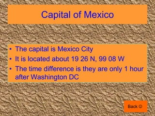 Capital of Mexico


• The capital is Mexico City
• It is located about 19 26 N, 99 08 W
• The time difference is they are only 1 hour
  after Washington DC



                                       Back 
 