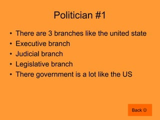 Politician #1
•   There are 3 branches like the united state
•   Executive branch
•   Judicial branch
•   Legislative branch
•   There government is a lot like the US



                                         Back 
 