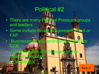 Political #2
• There are many Political Pressure groups
  and leaders
• Some include Broad Progressive Front or
  FAP
• Businessmen's Coordinating Council or
  CCE
• Confederation of Employers of the
  Mexican Republic
• COPARMEX
                                     Back 
 