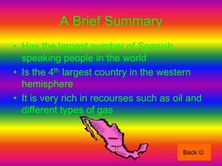 A Brief Summary
• Has the largest number of Spanish
  speaking people in the world
• Is the 4th largest country in the western
  hemisphere
• It is very rich in recourses such as oil and
  different types of gas



                                         Back 
 