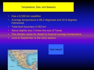 Temperature, Size, and Seasons


• Has a 9,330 km coastline
• Average temperature is 66.2 degrease and 42.8 degrees
  Fahrenheit
• Total land boundary 4,353 km
• About slightly less 3 times the size of Texas
• The climate varies for desert to tropical average temperature
• June to September is the rainy season



                                   Click Here!!!
 
