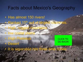Facts about Mexico's Geography
•   Has almost 150 rivers!
•   Ranked 15th out of largest countries.
•   High, rugged mountains
•   low costal plains
•   High Plateaus                    CLICK TO
                                     GO BACK!
•   Desert
•   It is separated into three time zones
 