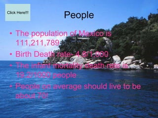 Click Here!!!
                People
 • The population of Mexico is
   111,211,789
 • Birth Death rate- 4.8/1,000
 • The infant mortality death rate is
   19.2/1000 people
 • People on average should live to be
   about 70!
 