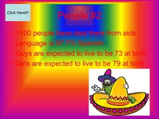 Click Here!!!
                   People #2
 •   1100 people have died there from aids
 •   Language is 97.7% Spanish
 •   Guys are expected to live to be 73 at birth
 •   Girls are expected to live to be 79 at birth
 