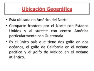 Ubicación GeográficaEsta ubicada en América del NorteComparte frontera por el Norte con Estados Unidos y al sureste con centro América particularmente con GuatemalaEs el único país que tiene dos golfo en dos océanos, el golfo de California en el océano pacífico y el golfo de México en el océano atlántico.