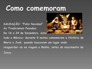 Como comemoramSAUDAÇÃO: "Feliz Navidad“As Tradicionais Posadas:De 16 a 24 de Dezembro, estas festas celebram-se em todo o México: durante 9 noites comemoram a História de Maria e José, quando buscavam um lugar onde resguardar-se na viagem a Belém, antes do nascimento de Jesus. 