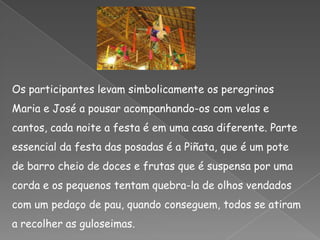 Os participantes levam simbolicamente os peregrinos Maria e José a pousar acompanhando-os com velas e cantos, cada noite a festa é em uma casa diferente. Parte essencial da festa das posadas é a Piñata, que é um pote de barro cheio de doces e frutas que é suspensa por uma corda e os pequenos tentam quebra-la de olhos vendados com um pedaço de pau, quando conseguem, todos se atiram a recolher as guloseimas.