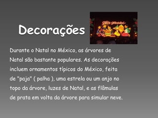 DecoraçõesDurante o Natal no México, as árvores de Natal são bastante populares. As decorações incluem ornamentos típicos do México, feita de "paja" ( palha ), uma estrela ou um anjo no topo da árvore, luzes de Natal, e as flâmulas de prata em volta da árvore para simular neve.
