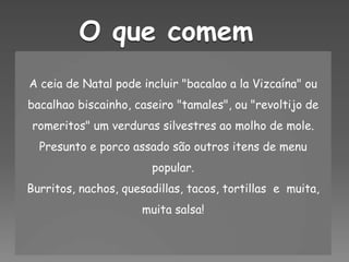 O que comemA ceia de Natal pode incluir "bacalao a laVizcaína" ou bacalhao biscainho, caseiro "tamales", ou "revoltijo de romeritos" um verduras silvestres ao molho de mole. Presunto e porco assado são outros itens de menu popular.Burritos, nachos, quesadillas, tacos, tortillas  e  muita, muita salsa!