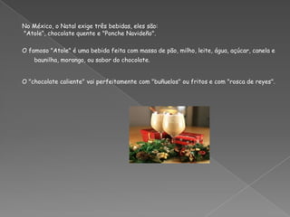 No México, o Natal exige três bebidas, eles são: "Atole“, chocolate quente e "Ponche Navideño". O famoso "Atole" é uma bebida feita com massa de pão, milho, leite, água, açúcar, canela e baunilha, morango, ou sabor do chocolate.O "chocolate caliente" vai perfeitamente com "buñuelos" ou fritos e com "rosca de reyes".