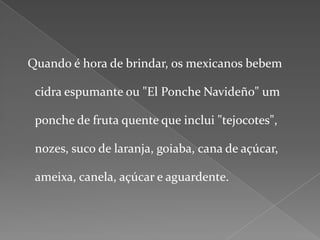   Quando é hora de brindar, os mexicanos bebem cidra espumante ou "El Ponche Navideño" um ponche de fruta quente que inclui "tejocotes", nozes, suco de laranja, goiaba, cana de açúcar, ameixa, canela, açúcar e aguardente.