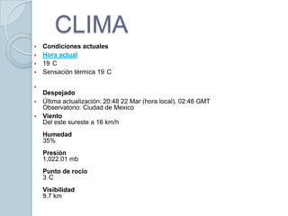 CLIMACondiciones actualesHora actual19°CSensación térmica 19°CDespejadoÚltima actualización: 20:48 22 Mar (hora local), 02:48 GMTObservatorio: Ciudad de MexicoVientoDel este sureste a 16 km/h Humedad35%Presión1,022.01 mbPunto de rocío3°CVisibilidad9.7 km 